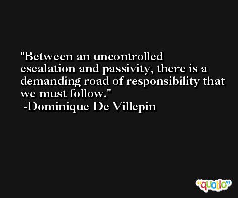 Between an uncontrolled escalation and passivity, there is a demanding road of responsibility that we must follow. -Dominique De Villepin