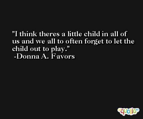 I think theres a little child in all of us and we all to often forget to let the child out to play. -Donna A. Favors
