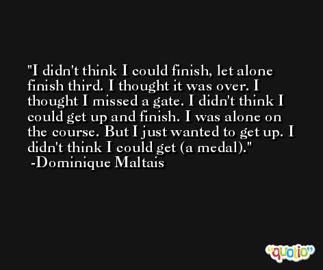 I didn't think I could finish, let alone finish third. I thought it was over. I thought I missed a gate. I didn't think I could get up and finish. I was alone on the course. But I just wanted to get up. I didn't think I could get (a medal). -Dominique Maltais