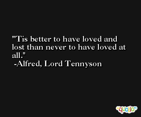 'Tis better to have loved and lost than never to have loved at all. -Alfred, Lord Tennyson