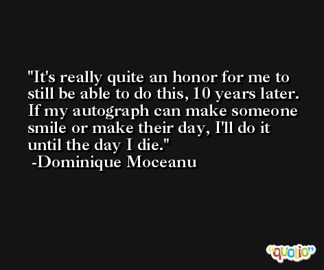 It's really quite an honor for me to still be able to do this, 10 years later. If my autograph can make someone smile or make their day, I'll do it until the day I die. -Dominique Moceanu