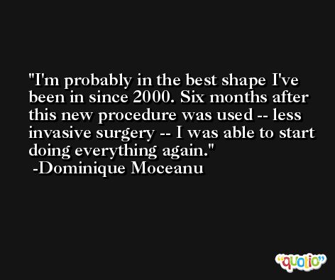 I'm probably in the best shape I've been in since 2000. Six months after this new procedure was used -- less invasive surgery -- I was able to start doing everything again. -Dominique Moceanu