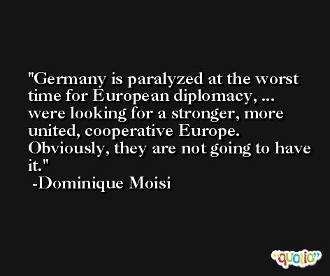 Germany is paralyzed at the worst time for European diplomacy, ... were looking for a stronger, more united, cooperative Europe. Obviously, they are not going to have it. -Dominique Moisi