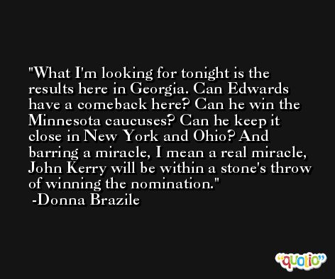 What I'm looking for tonight is the results here in Georgia. Can Edwards have a comeback here? Can he win the Minnesota caucuses? Can he keep it close in New York and Ohio? And barring a miracle, I mean a real miracle, John Kerry will be within a stone's throw of winning the nomination. -Donna Brazile