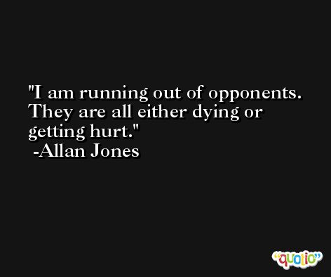 I am running out of opponents. They are all either dying or getting hurt. -Allan Jones