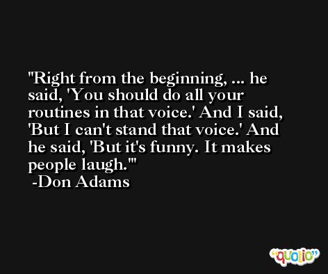 Right from the beginning, ... he said, 'You should do all your routines in that voice.' And I said, 'But I can't stand that voice.' And he said, 'But it's funny. It makes people laugh.' -Don Adams