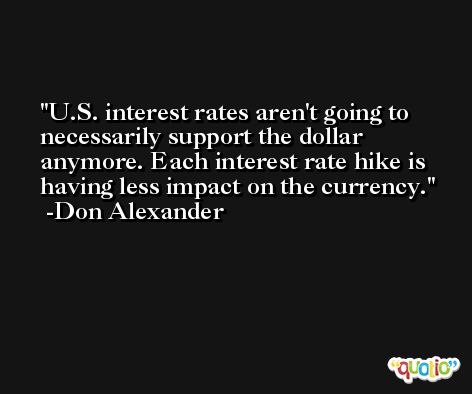 U.S. interest rates aren't going to necessarily support the dollar anymore. Each interest rate hike is having less impact on the currency. -Don Alexander
