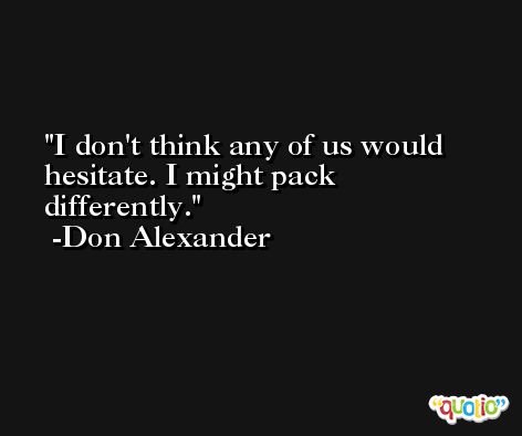 I don't think any of us would hesitate. I might pack differently. -Don Alexander