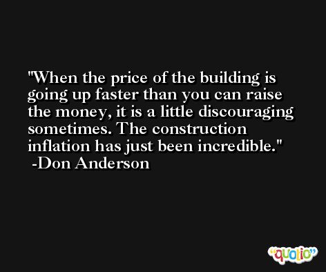 When the price of the building is going up faster than you can raise the money, it is a little discouraging sometimes. The construction inflation has just been incredible. -Don Anderson