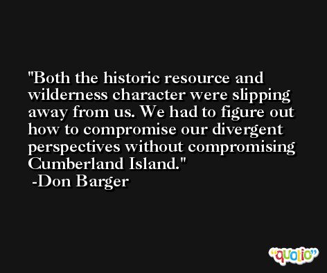 Both the historic resource and wilderness character were slipping away from us. We had to figure out how to compromise our divergent perspectives without compromising Cumberland Island. -Don Barger