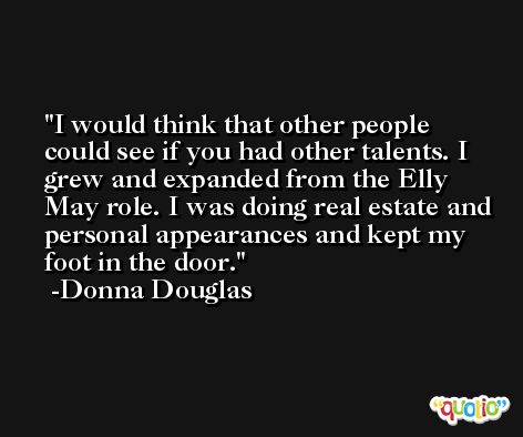 I would think that other people could see if you had other talents. I grew and expanded from the Elly May role. I was doing real estate and personal appearances and kept my foot in the door. -Donna Douglas