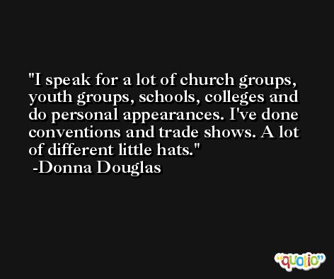 I speak for a lot of church groups, youth groups, schools, colleges and do personal appearances. I've done conventions and trade shows. A lot of different little hats. -Donna Douglas