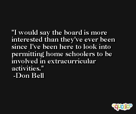 I would say the board is more interested than they've ever been since I've been here to look into permitting home schoolers to be involved in extracurricular activities. -Don Bell