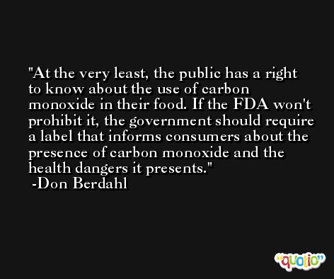 At the very least, the public has a right to know about the use of carbon monoxide in their food. If the FDA won't prohibit it, the government should require a label that informs consumers about the presence of carbon monoxide and the health dangers it presents. -Don Berdahl
