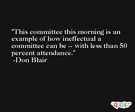 This committee this morning is an example of how ineffectual a committee can be -- with less than 50 percent attendance. -Don Blair