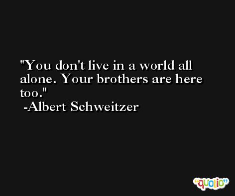 You don't live in a world all alone. Your brothers are here too. -Albert Schweitzer