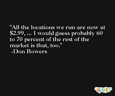 All the locations we run are now at $2.99, ... I would guess probably 60 to 70 percent of the rest of the market is that, too. -Don Bowers