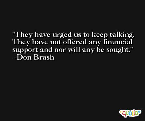 They have urged us to keep talking. They have not offered any financial support and nor will any be sought. -Don Brash