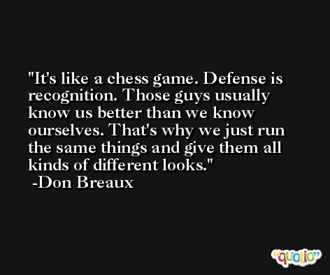 It's like a chess game. Defense is recognition. Those guys usually know us better than we know ourselves. That's why we just run the same things and give them all kinds of different looks. -Don Breaux