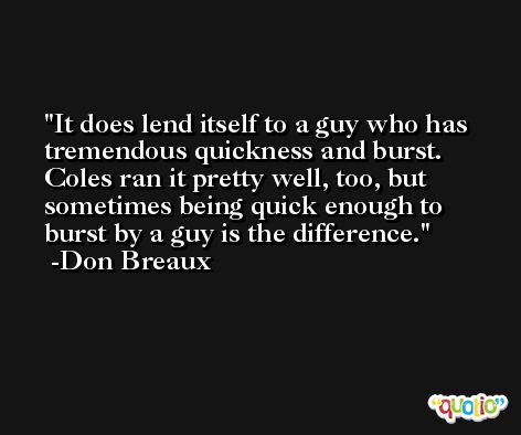 It does lend itself to a guy who has tremendous quickness and burst. Coles ran it pretty well, too, but sometimes being quick enough to burst by a guy is the difference. -Don Breaux
