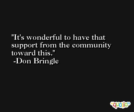 It's wonderful to have that support from the community toward this. -Don Bringle