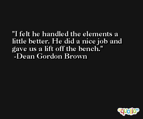 I felt he handled the elements a little better. He did a nice job and gave us a lift off the bench. -Dean Gordon Brown