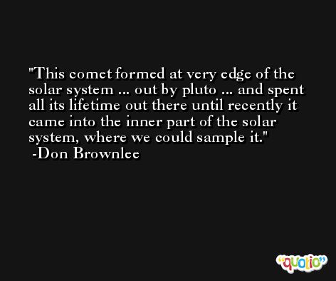 This comet formed at very edge of the solar system ... out by pluto ... and spent all its lifetime out there until recently it came into the inner part of the solar system, where we could sample it. -Don Brownlee