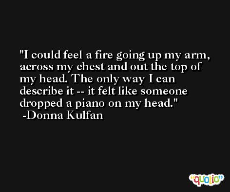 I could feel a fire going up my arm, across my chest and out the top of my head. The only way I can describe it -- it felt like someone dropped a piano on my head. -Donna Kulfan