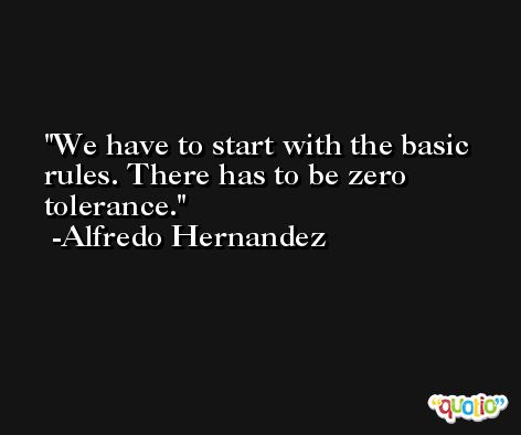 We have to start with the basic rules. There has to be zero tolerance. -Alfredo Hernandez
