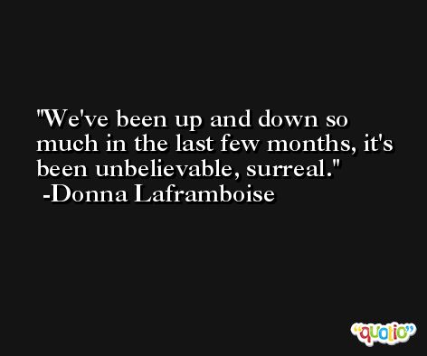 We've been up and down so much in the last few months, it's been unbelievable, surreal. -Donna Laframboise
