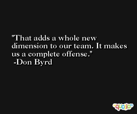 That adds a whole new dimension to our team. It makes us a complete offense. -Don Byrd