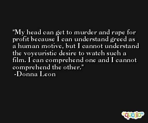 My head can get to murder and rape for profit because I can understand greed as a human motive, but I cannot understand the voyeuristic desire to watch such a film. I can comprehend one and I cannot comprehend the other. -Donna Leon