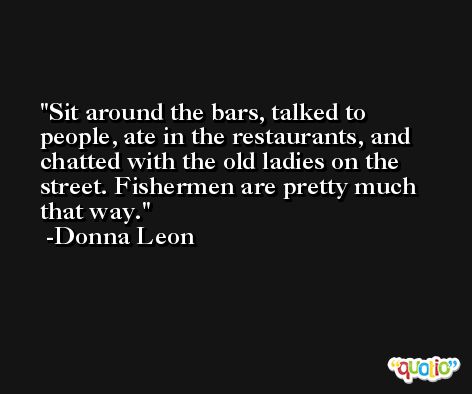 Sit around the bars, talked to people, ate in the restaurants, and chatted with the old ladies on the street. Fishermen are pretty much that way. -Donna Leon