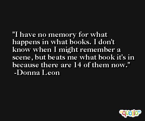 I have no memory for what happens in what books. I don't know when I might remember a scene, but beats me what book it's in because there are 14 of them now. -Donna Leon