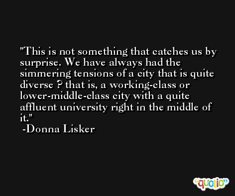 This is not something that catches us by surprise. We have always had the simmering tensions of a city that is quite diverse ? that is, a working-class or lower-middle-class city with a quite affluent university right in the middle of it. -Donna Lisker
