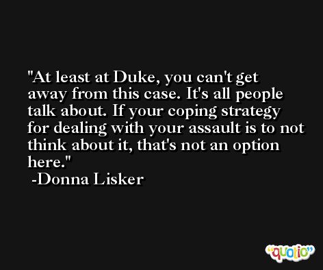 At least at Duke, you can't get away from this case. It's all people talk about. If your coping strategy for dealing with your assault is to not think about it, that's not an option here. -Donna Lisker