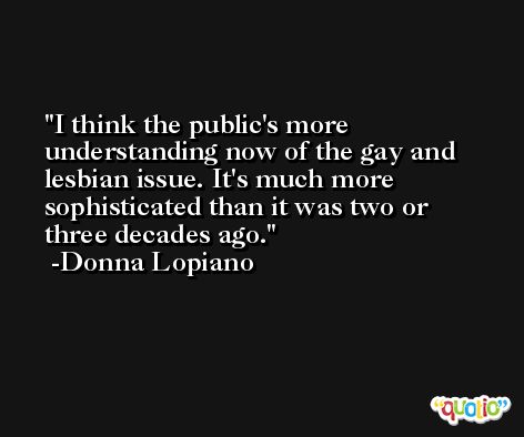 I think the public's more understanding now of the gay and lesbian issue. It's much more sophisticated than it was two or three decades ago. -Donna Lopiano