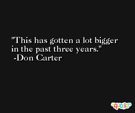 This has gotten a lot bigger in the past three years. -Don Carter