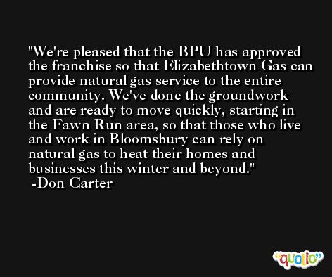 We're pleased that the BPU has approved the franchise so that Elizabethtown Gas can provide natural gas service to the entire community. We've done the groundwork and are ready to move quickly, starting in the Fawn Run area, so that those who live and work in Bloomsbury can rely on natural gas to heat their homes and businesses this winter and beyond. -Don Carter