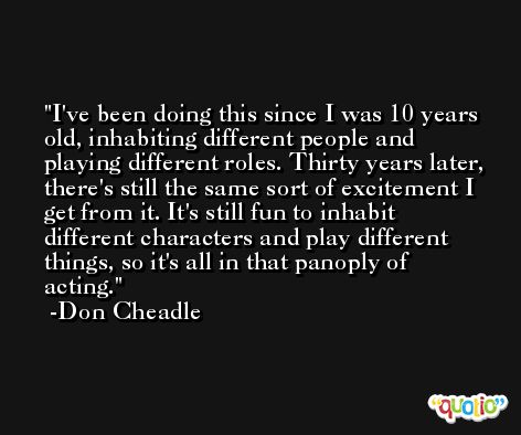 I've been doing this since I was 10 years old, inhabiting different people and playing different roles. Thirty years later, there's still the same sort of excitement I get from it. It's still fun to inhabit different characters and play different things, so it's all in that panoply of acting. -Don Cheadle