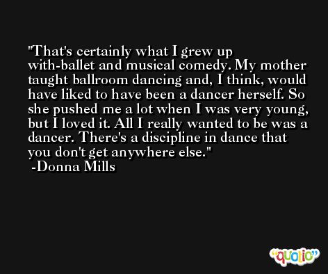 That's certainly what I grew up with-ballet and musical comedy. My mother taught ballroom dancing and, I think, would have liked to have been a dancer herself. So she pushed me a lot when I was very young, but I loved it. All I really wanted to be was a dancer. There's a discipline in dance that you don't get anywhere else. -Donna Mills