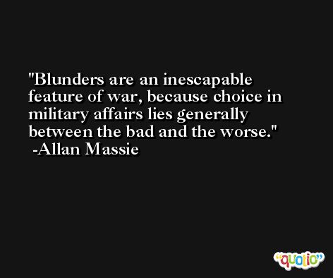 Blunders are an inescapable feature of war, because choice in military affairs lies generally between the bad and the worse. -Allan Massie