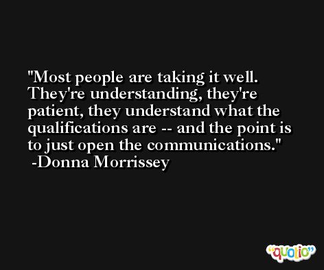 Most people are taking it well. They're understanding, they're patient, they understand what the qualifications are -- and the point is to just open the communications. -Donna Morrissey