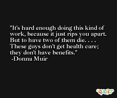 It's hard enough doing this kind of work, because it just rips you apart. But to have two of them die. . . . These guys don't get health care; they don't have benefits. -Donna Muir