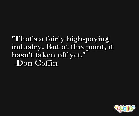 That's a fairly high-paying industry. But at this point, it hasn't taken off yet. -Don Coffin
