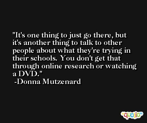 It's one thing to just go there, but it's another thing to talk to other people about what they're trying in their schools. You don't get that through online research or watching a DVD. -Donna Mutzenard