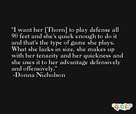 I want her [Thorn] to play defense all 90 feet and she's quick enough to do it and that's the type of game she plays. What she lacks in size, she makes up with her tenacity and her quickness and she uses it to her advantage defensively and offensively. -Donna Nicholson