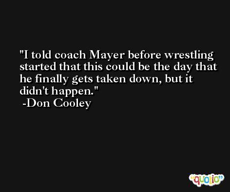 I told coach Mayer before wrestling started that this could be the day that he finally gets taken down, but it didn't happen. -Don Cooley