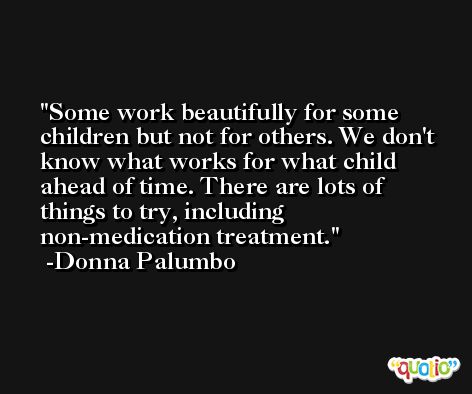 Some work beautifully for some children but not for others. We don't know what works for what child ahead of time. There are lots of things to try, including non-medication treatment. -Donna Palumbo