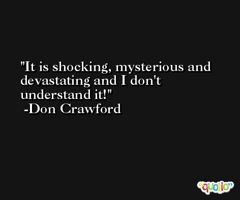 It is shocking, mysterious and devastating and I don't understand it! -Don Crawford